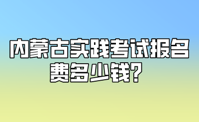 内蒙古实践考试报名费多少钱？.png